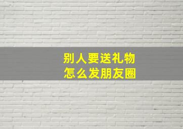 别人要送礼物 怎么发朋友圈